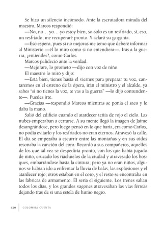 c o l o m b i a c u e n ta120
Se hizo un silencio incómodo. Ante la escrutadora mirada del
maestro, Marcos respondió:
—No, no… yo… yo estoy bien, so-solo es un resfriado, sí, eso,
un resfriado, me recuperaré pronto. Y aclaró su garganta.
—Eso espero, pues si no mejoras me temo que deberé informar
al Ministerio —él lo miro como si no entendiera—. Irás a la gue-
rra, ¿entiendes?, como Carlos.
Marcos palideció ante la verdad.
—Mejoraré, lo prometo —dijo con voz de niño.
El maestro lo miró y dijo:
—Está bien, tienes hasta el viernes para preparar tu voz, can-
taremos en el estreno de la ópera, irán el ministro y el alcalde, ya
sabes “si no tienes la voz, te vas a la guerra” —lo dijo contunden-
te—. Puedes irte.
—Gracias —respondió Marcos mientras se ponía el saco y le
daba la mano.
Salió del edificio cuando el atardecer teñía de rojo el cielo. Las
nubes empezaban a cerrarse. A su mente llegó la imagen de Jaime
desangrándose, pero luego pensó en lo que haría, era como Carlos,
no podía evitarlo y los resfriados no eran eternos. Atravesó la calle.
El día se empezaba a escurrir entre las montañas y en sus oídos
resonaba la canción del coro. Recordó a sus compañeros, aquellos
de los que tal vez se despediría pronto, con los que había jugado
de niño, cruzado los riachuelos de la ciudad y atravesado los bos-
ques, embarrándose hasta la cintura; pero ya no eran niños, algu-
nos se habían ido a enfrentar la lluvia de balas, las explosiones y el
atardecer rojo; otros estaban en el coro, y el resto se encontraba en
las fábricas de armamento. Él sería el siguiente. Los trenes salían
todos los días, y los grandes vagones atravesaban las vías férreas
dejando tras de sí una estela de humo negro.
 