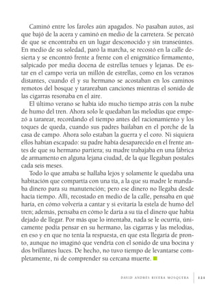 121
Caminó entre los faroles aún apagados. No pasaban autos, así
que bajó de la acera y caminó en medio de la carretera. Se percató
de que se encontraba en un lugar desconocido y sin transeúntes.
En medio de su soledad, paró la marcha, se recostó en la calle de-
sierta y se encontró frente a frente con el enigmático firmamento,
salpicado por media docena de estrellas tenues y lejanas. De es-
tar en el campo vería un millón de estrellas, como en los veranos
distantes, cuando él y su hermano se acostaban en los caminos
remotos del bosque y tarareaban canciones mientras el sonido de
las cigarras resonaba en el aire.
El último verano se había ido mucho tiempo atrás con la nube
de humo del tren. Ahora solo le quedaban las melodías que empe-
zó a tararear, recordando el tiempo antes del racionamiento y los
toques de queda, cuando sus padres bailaban en el porche de la
casa de campo. Ahora solo estaban la guerra y el coro. Ni siquiera
ellos habían escapado: su padre había desaparecido en el frente an-
tes de que su hermano partiera; su madre trabajaba en una fábrica
de armamento en alguna lejana ciudad, de la que llegaban postales
cada seis meses.
Todo lo que amaba se hallaba lejos y solamente le quedaba una
habitación que compartía con una tía, a la que su madre le manda-
ba dinero para su manutención; pero ese dinero no llegaba desde
hacía tiempo. Allí, recostado en medio de la calle, pensaba en qué
haría, en cómo volvería a cantar y si evitaría la estela de humo del
tren; además, pensaba en cómo le daría a su tía el dinero que había
dejado de llegar. Por más que lo intentaba, nada se le ocurría, úni-
camente podía pensar en su hermano, las cigarras y las melodías,
en eso y en que no tenía la respuesta, en que esta llegaría de pron-
to, aunque no imaginó que vendría con el sonido de una bocina y
dos brillantes luces. De hecho, no tuvo tiempo de levantarse com-
pletamente, ni de comprender su cercana muerte.
d av i d a n d r é s r i v e r a m o s q u e r a
 