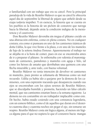 125
o familiaridad con un trabajo que era su cárcel. Pero la principal
paradoja de la vida de Reutilio Malaver es que su cárcel le ofrecería
aquel día de septiembre la libertad de pájaro que anheló desde su
etapa todavía impúber. Y en esencia, la historia que se cuenta en
los pueblos es la historia de un pichón de costurero que navega
hacia la libertad, dejando atrás la condición indigna de la inexis-
tencia y el cautiverio.
Don Reutilio Malaver devoraba sin tregua el plátano cocido en
una abstracción enferma, como en plena costura. No en cualquier
costura; era como si punteara en uno de los camisones titánicos de
doña Udilia, la que vive frente a la plaza, o en uno de los manteles
de lujo de la señora Andrea Donoso. Aparentemente el trabajo no
se alejaba ni a la hora de comer, pues en eso se encontraba antes
de ir a preparar el plátano. Se enfrentaba con valentía al maremág-
num de camisones, pantalones y manteles con aguja e hilo, tal
como los héroes de antaño que derribaban una quimera con una
flecha miserable y, ante todo, con buena voluntad.
Reutilio Malaver no tenía intención de devolver ni camisones
ni manteles, pues pronto se esfumaría de Mirarosa como un mal
recuerdo. Udilia ya había ido a quejarse por la demora de los ca-
misones, con una expresión iracunda que desaparecía cuando sus
ojos se encontraban con los ojitos serenos de Reutilio Malaver,
que se disculpaba humilde y prometía, haciendo un falso cálculo
mental, que sus camisones estarían listos a la semana siguiente. La
demora no era costumbre en un trabajador implacable como este.
De hecho, había estado cosiendo con una constancia legendaria,
con un esmero bíblico, como el de aquellos que duran en el desier-
to cuarenta días y cuarenta noches sin pegar el ojo, sin tomarse un
respiro. Reutilio Malaver cosía sin lógica alguna, al menos sin lógi-
ca alguna para el que no supiera lo que el costurero hacía: mangas
g a b r i e l f e l i p e s o l a n o i g l e s i a s
 
