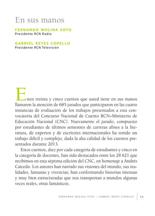 En sus manos
fernando molina soto
Presidente RCN Radio
gabriel reyes copello
Presidente RCN Televisión
13
Estos treinta y cinco cuentos que usted tiene en sus manos
llamaron la atención de 685 jurados que participaron en las cuatro
instancias de evaluación de los trabajos presentados a esta con-
vocatoria del Concurso Nacional de Cuento RCN–Ministerio de
Educación Nacional (CNC). Nuevamente el jurado, compuesto
por estudiantes de últimos semestres de carreras afines a la lite-
ratura, de expertos y de escritores internacionales ha tenido un
trabajo difícil y complejo, dada la alta calidad de los cuentos pre-
sentados durante 2013.
Estos cuentos, diez por cada categoría de estudiantes y cinco en
la categoría de docentes, han sido destacados entre los 28 621 que
recibimos en esta séptima edición del CNC, en homenaje a Andrés
Caicedo. Los autores han narrado sus visiones del mundo, sus rea-
lidades, fantasías y vivencias; han conformando historias intensas
y muy bien estructuradas que nos transportan a mundos algunas
veces reales, otras fantásticos.
f e r n a n d o m o l i n a s o t o - g a b r i e l r e y e s c o p e l l o
 