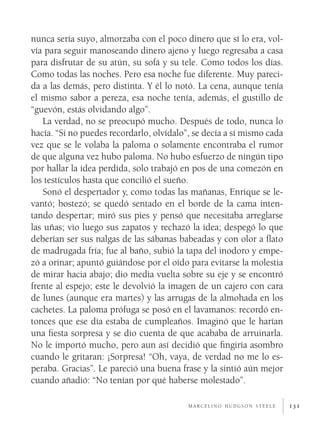 131
nunca sería suyo, almorzaba con el poco dinero que sí lo era, vol-
vía para seguir manoseando dinero ajeno y luego regresaba a casa
para disfrutar de su atún, su sofá y su tele. Como todos los días.
Como todas las noches. Pero esa noche fue diferente. Muy pareci-
da a las demás, pero distinta. Y él lo notó. La cena, aunque tenía
el mismo sabor a pereza, esa noche tenía, además, el gustillo de
“guevón, estás olvidando algo”.
La verdad, no se preocupó mucho. Después de todo, nunca lo
hacía. “Si no puedes recordarlo, olvídalo”, se decía a sí mismo cada
vez que se le volaba la paloma o solamente encontraba el rumor
de que alguna vez hubo paloma. No hubo esfuerzo de ningún tipo
por hallar la idea perdida, solo trabajó en pos de una comezón en
los testículos hasta que concilió el sueño.
Sonó el despertador y, como todas las mañanas, Enrique se le-
vantó; bostezó; se quedó sentado en el borde de la cama inten-
tando despertar; miró sus pies y pensó que necesitaba arreglarse
las uñas; vio luego sus zapatos y rechazó la idea; despegó lo que
deberían ser sus nalgas de las sábanas babeadas y con olor a flato
de madrugada fría; fue al baño, subió la tapa del inodoro y empe-
zó a orinar; apuntó guiándose por el oído para evitarse la molestia
de mirar hacia abajo; dio media vuelta sobre su eje y se encontró
frente al espejo; este le devolvió la imagen de un cajero con cara
de lunes (aunque era martes) y las arrugas de la almohada en los
cachetes. La paloma prófuga se posó en el lavamanos: recordó en-
tonces que ese día estaba de cumpleaños. Imaginó que le harían
una fiesta sorpresa y se dio cuenta de que acababa de arruinarla.
No le importó mucho, pero aun así decidió que fingiría asombro
cuando le gritaran: ¡Sorpresa! “Oh, vaya, de verdad no me lo es-
peraba. Gracias”. Le pareció una buena frase y la sintió aún mejor
cuando añadió: “No tenían por qué haberse molestado”.
m a r c e l i n o h u d g s o n s t e e l e
 