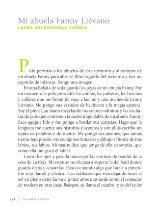 c o l o m b i a c u e n ta138
Pido permiso a los abuelos de este territorio y al corazón de
mi abuela Fanny para abrir el libro sagrado del recuerdo y leer un
capítulo de infancia. Pongo una imagen.
En una bolsita de seda guardo las joyas de mi abuela Fanny. Por
un momento le pido prestados los anillos, las pulseras, los broches
y collares que me llevan de viaje a las mil y una noches de Fanny
Liévano. Me pongo sus vestidos de hechicera y la magia aparece.
Soy el pincel, su mano mezclando los colores infinitos y las cucha-
ras de palo que contienen la sazón inigualable de mi abuela Fanny.
Saco aguja e hilo y me pongo a bordar sus carpetas. Hago que la
lengüeta me cuente sus historias y secretos y con ellos escribo un
tejido de palabras y de sueños. Me pongo sus tacones, que tantas
tierras han pisado, me cuelgo sus fantasías y dibujo el borde de mis
labios, sus labios. Mi madre dice que tengo de ella su sonrisa, que
como ella me gasto el labial.
Cierro los ojos y paso la mano por las cortinas de bambú de la
casa de La Ceja. Mi estatura no alcanza a superar la del baúl donde
guarda óleos y acuarelas. Está cocinando algo que huele a pimen-
tón rojo, laurel y cilantro. Las calabazas que está dejando secar al
sol en pleno patio las va a pintar años más tarde sobre el comedor
de madera en otra casa; Bodegón, se llama el cuadro, y es del color
Mi abuela Fanny Liévano
l aur a saldarriaga correa
 
