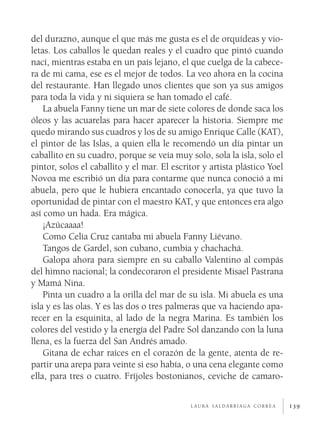 139
del durazno, aunque el que más me gusta es el de orquídeas y vio-
letas. Los caballos le quedan reales y el cuadro que pintó cuando
nací, mientras estaba en un país lejano, el que cuelga de la cabece-
ra de mi cama, ese es el mejor de todos. La veo ahora en la cocina
del restaurante. Han llegado unos clientes que son ya sus amigos
para toda la vida y ni siquiera se han tomado el café.
La abuela Fanny tiene un mar de siete colores de donde saca los
óleos y las acuarelas para hacer aparecer la historia. Siempre me
quedo mirando sus cuadros y los de su amigo Enrique Calle (KAT),
el pintor de las Islas, a quien ella le recomendó un día pintar un
caballito en su cuadro, porque se veía muy solo, sola la isla, solo el
pintor, solos el caballito y el mar. El escritor y artista plástico Yoel
Novoa me escribió un día para contarme que nunca conoció a mi
abuela, pero que le hubiera encantado conocerla, ya que tuvo la
oportunidad de pintar con el maestro KAT, y que entonces era algo
así como un hada. Era mágica.
¡Azúcaaaa!
Como Celia Cruz cantaba mi abuela Fanny Liévano.
Tangos de Gardel, son cubano, cumbia y chachachá.
Galopa ahora para siempre en su caballo Valentino al compás
del himno nacional; la condecoraron el presidente Misael Pastrana
y Mamá Nina.
Pinta un cuadro a la orilla del mar de su isla. Mi abuela es una
isla y es las olas. Y es las dos o tres palmeras que va haciendo apa-
recer en la esquinita, al lado de la negra Marina. Es también los
colores del vestido y la energía del Padre Sol danzando con la luna
llena, es la fuerza del San Andrés amado.
Gitana de echar raíces en el corazón de la gente, atenta de re-
partir una arepa para veinte si eso había, o una cena elegante como
ella, para tres o cuatro. Fríjoles bostonianos, ceviche de camaro-
l a u r a s a l d a r r i a g a c o r r e a
 