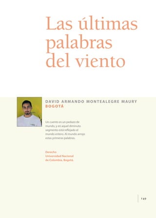 149
Las últimas
palabras
del viento
david armando montealegre maury
bogotá
Un cuento es un pedazo de
mundo, y en aquel diminuto
segmento está reflejado el
mundo entero. Al mundo arrojo
estas primeras palabras.
Derecho
Universidad Nacional
de Colombia, Bogotá.
 