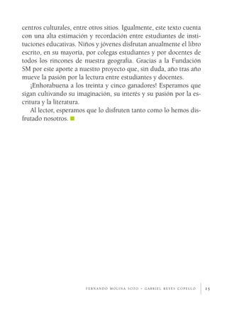 15f e r n a n d o m o l i n a s o t o - g a b r i e l r e y e s c o p e l l o
centros culturales, entre otros sitios. Igualmente, este texto cuenta
con una alta estimación y recordación entre estudiantes de insti-
tuciones educativas. Niños y jóvenes disfrutan anualmente el libro
escrito, en su mayoría, por colegas estudiantes y por docentes de
todos los rincones de nuestra geografía. Gracias a la Fundación
SM por este aporte a nuestro proyecto que, sin duda, año tras año
mueve la pasión por la lectura entre estudiantes y docentes.
¡Enhorabuena a los treinta y cinco ganadores! Esperamos que
sigan cultivando su imaginación, su interés y su pasión por la es-
critura y la literatura.
Al lector, esperamos que lo disfruten tanto como lo hemos dis-
frutado nosotros.
 