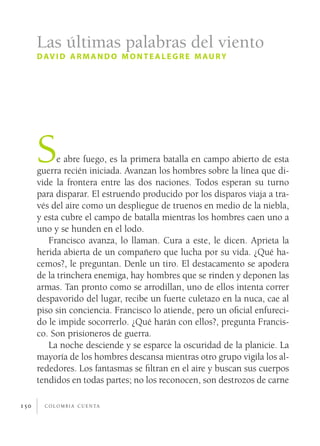 c o l o m b i a c u e n ta150
Se abre fuego, es la primera batalla en campo abierto de esta
guerra recién iniciada. Avanzan los hombres sobre la línea que di-
vide la frontera entre las dos naciones. Todos esperan su turno
para disparar. El estruendo producido por los disparos viaja a tra-
vés del aire como un despliegue de truenos en medio de la niebla,
y esta cubre el campo de batalla mientras los hombres caen uno a
uno y se hunden en el lodo.
Francisco avanza, lo llaman. Cura a este, le dicen. Aprieta la
herida abierta de un compañero que lucha por su vida. ¿Qué ha-
cemos?, le preguntan. Denle un tiro. El destacamento se apodera
de la trinchera enemiga, hay hombres que se rinden y deponen las
armas. Tan pronto como se arrodillan, uno de ellos intenta correr
despavorido del lugar, recibe un fuerte culetazo en la nuca, cae al
piso sin conciencia. Francisco lo atiende, pero un oficial enfureci-
do le impide socorrerlo. ¿Qué harán con ellos?, pregunta Francis-
co. Son prisioneros de guerra.
La noche desciende y se esparce la oscuridad de la planicie. La
mayoría de los hombres descansa mientras otro grupo vigila los al-
rededores. Los fantasmas se filtran en el aire y buscan sus cuerpos
tendidos en todas partes; no los reconocen, son destrozos de carne
Las últimas palabras del viento
david armand o montealegre maury
 
