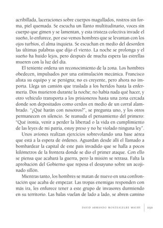 151
acribillada, laceraciones sobre cuerpos magullados, rostros sin for-
ma, piel quemada. Se escucha un llanto multitudinario, voces sin
cuerpo que gimen y se lamentan, y esta tristeza colectiva invade el
sueño, lo enfurece, por eso vemos hombres que se levantan con los
ojos turbios, el alma inquieta. Se escuchan en medio del desorden
las últimas palabras que dijo el viento. La noche se prolonga y el
sueño ha huido lejos, pero después de mucha espera las estrellas
mueren con la luz del día.
El teniente ordena un reconocimiento de la zona. Los hombres
obedecen, impulsados por una estimulación mecánica. Francisco
alista su equipo y se persigna; no es creyente, pero ahora no im-
porta. Llega un camión que traslada a los heridos hasta la enfer-
mería. Dos murieron durante la noche; no había nada qué hacer, y
otro vehículo transporta a los prisioneros hasta una zona cercada
donde son depositados como cerdos en medio de un corral alam-
brado. “¿Qué harán con nosotros?”, se pregunta uno, y los otros
permanecen en silencio. Se reanuda el pensamiento del primero:
“Qué ironía, venir a perder la libertad o la vida en cumplimiento
de las leyes de mi patria, estoy preso y no he violado ninguna ley”.
Unos aviones realizan ejercicios sobrevolando una base aérea
que está a la espera de órdenes. Aguardan desde allí el llamado a
bombardear la capital de este país invadido que se halla a pocos
kilómetros de la frontera donde se dio el primer ataque. Con ello
se piensa que acabará la guerra, pero la misión se retrasa. Falta la
aprobación del Gobierno que reposa el desayuno sobre un acoji-
nado sillón.
Mientras tanto, los hombres se matan de nuevo en una confron-
tación que acaba de empezar. Las tropas enemigas responden con
más ira, les enfurece tener a este grupo de invasores durmiendo
en su territorio. Las balas vuelan de lado a lado, se abren camino
d av i d a r m a n d o m o n t e a l e g r e m a u ry
 