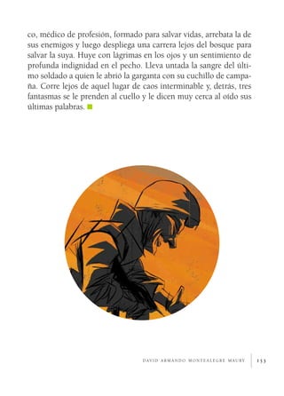 153d av i d a r m a n d o m o n t e a l e g r e m a u ry
co, médico de profesión, formado para salvar vidas, arrebata la de
sus enemigos y luego despliega una carrera lejos del bosque para
salvar la suya. Huye con lágrimas en los ojos y un sentimiento de
profunda indignidad en el pecho. Lleva untada la sangre del últi-
mo soldado a quien le abrió la garganta con su cuchillo de campa-
ña. Corre lejos de aquel lugar de caos interminable y, detrás, tres
fantasmas se le prenden al cuello y le dicen muy cerca al oído sus
últimas palabras.
 