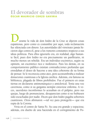c o l o m b i a c u e n ta156
Durante la vida de don Isidro de la Cruz se dijeron cosas
espantosas, pero como es costumbre por aquí, toda reclamación
fue silenciada con dinero. Las autoridades del virreinato jamás hi-
cieron algo contra él, pese a los rumores constantes respecto a sus
ideas políticas. Para ellos ignorarlo era, en realidad, algo bastan-
te fácil, pues don Isidro no era precisamente un panfletario, ni
mucho menos un rebelde. Era un individuo excéntrico, según su
opinión, un excéntrico rico e inofensivo. Para los demás, en su
comportamiento público existían contradicciones profundas que
enredaban el deseo de hacerse a una idea coherente de su forma
de pensar. Se le reconocía como ateo, pero acostumbraba a realizar
donaciones cuantiosas a la Iglesia católica. Además, era famosa su
biblioteca, plagada de libros prohibidos. Fue el primero en estas
tierras en declararse antimonárquico y anticlerical. Tenía una voz
cavernosa, como si su garganta siempre estuviese enferma. A ve-
ces, sacerdotes inconformes lo acusaban en el púlpito, pero sus
quejas, luego de pronunciarse, desaparecían como si no hubiesen
sido escuchadas por nadie. Dicen que don Isidro pagaba sobornos
cuantiosos. Otros afirmaron —tal vez para protegerle— que era
espía de la Corona.
Vivía en el centro de Santa Fe. Su casa era grande y espaciosa;
además, era dueño de una hacienda en el corregimiento de Po-
El devorador de sombras
ósc ar mauricio corzo gaviria
 