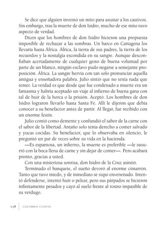 c o l o m b i a c u e n ta158
Se dice que alguien inventó un mito para asustar a los cautivos.
Sin embargo, tras la muerte de don Isidro, mucho de ese mito tuvo
aspecto de verdad.
Dicen que los hombres de don Isidro hicieron una propuesta
imposible de rechazar a las sombras. Un barco en Cartagena los
llevaría hasta África. África, la tierra de sus padres, la tierra de los
recuerdos y la nostalgia escondida en su sangre. Aunque descon-
fiaban acertadamente de cualquier gesto de buena voluntad por
parte de un blanco, ningún esclavo pudo negarse a semejante pro-
posición. África. La sangre hervía con tan solo pronunciar aquella
antigua y ensoñadora palabra. Julio sintió que no tenía nada que
temer. La verdad es que desde que fue condenado a muerte era un
fantasma y habría aceptado un viaje al infierno de buena gana con
tal de huir de la horca o la prisión. Aceptó. Los hombres de don
Isidro lograron llevarlo hasta Santa Fe. Allí le dijeron que debía
conocer a su benefactor antes de partir. Al llegar, fue recibido con
un enorme festín.
Julio comió como demente y confundió el sabor de la carne con
el sabor de la libertad. Antaño solo tenía derecho a comer salvado
y yucas cocidas. Su benefactor, que lo observaba en silencio, le
preguntó un par de veces sobre su vida en la hacienda.
—Es espantosa, un infierno, la muerte es preferible —le susu-
rró con la boca llena de carne y sin dejar de comer—. Pero acabará
pronto, gracias a usted.
Con una misteriosa sonrisa, don Isidro de la Cruz asintió.
Terminado el banquete, el sueño devoró al enorme cimarrón.
Tanto que tuvo miedo, y de inmediato se supo envenenado. Inten-
tó defenderse, intentó huir o pelear, pero sus párpados se hicieron
infinitamente pesados y cayó al suelo frente al rostro impasible de
su verdugo.
 