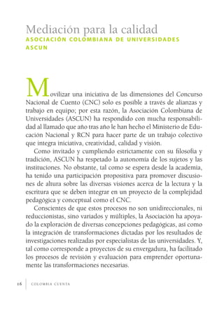 c o l o m b i a c u e n ta16
Mediación para la calidad
asociación colombiana de universidades
ascun
Movilizar una iniciativa de las dimensiones del Concurso
Nacional de Cuento (CNC) solo es posible a través de alianzas y
trabajo en equipo; por esta razón, la Asociación Colombiana de
Universidades (ASCUN) ha respondido con mucha responsabili-
dad al llamado que año tras año le han hecho el Ministerio de Edu-
cación Nacional y RCN para hacer parte de un trabajo colectivo
que integra iniciativa, creatividad, calidad y visión.
Como invitado y cumpliendo estrictamente con su filosofía y
tradición, ASCUN ha respetado la autonomía de los sujetos y las
instituciones. No obstante, tal como se espera desde la academia,
ha tenido una participación propositiva para promover discusio-
nes de altura sobre las diversas visiones acerca de la lectura y la
escritura que se deben integrar en un proyecto de la complejidad
pedagógica y conceptual como el CNC.
Conscientes de que estos procesos no son unidireccionales, ni
reduccionistas, sino variados y múltiples, la Asociación ha apoya-
do la exploración de diversas concepciones pedagógicas, así como
la integración de transformaciones dictadas por los resultados de
investigaciones realizadas por especialistas de las universidades. Y,
tal como corresponde a proyectos de su envergadura, ha facilitado
los procesos de revisión y evaluación para emprender oportuna-
mente las transformaciones necesarias.
 