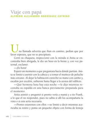 c o l o m b i a c u e n ta162
Una llamada advertía que iban en camino, pedían que por
favor esperara, que no se precipitara.
Cerró su chaqueta, inspeccionó con la mirada si Anita se en-
contraba bien abrigada, le dio un beso en la frente y, con voz pa-
ternal, exclamó:
—¡Es hora!
Esperó un momento a que preguntara hacia dónde partían. Ani-
ta se limitó a asentir con la cabeza y a tomar el muñeco de peluche
más cercano. Al dejar la habitación estrechó su mano con cariño y,
escalón por escalón, subieron hasta llegar a la azotea del edificio.
—Qué hermosa luna hay esta noche —le dijo mientras re-
costaba su espalda en una banca previamente preparada para
el momento.
Anita asintió y preguntó si pronto vería a mamá y a tío Frank,
a lo que él no respondió, pues no sabía si allí los acompañaría la
vista o si esta sería necesaria.
—Pronto estaremos con ellos —se limitó a decir mientras aca-
riciaba su rostro y ponía un pequeño objeto con forma de lenteja
Viaje con papá
alfredo ale jandro rodríguez cotrino
 