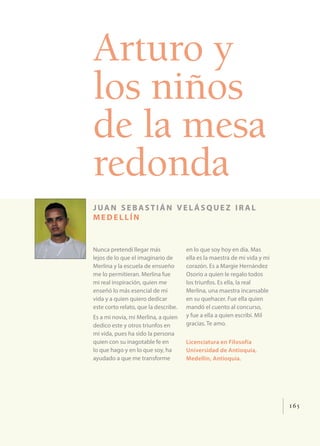 165
Arturo y
los niños
de la mesa
redonda
juan sebastián vel ásquez ir al
medellín
Nunca pretendí llegar más
lejos de lo que el imaginario de
Merlina y la escuela de ensueño
me lo permitieran. Merlina fue
mi real inspiración, quien me
enseñó lo más esencial de mi
vida y a quien quiero dedicar
este corto relato, que la describe.
Es a mi novia, mi Merlina, a quien
dedico este y otros triunfos en
mi vida, pues ha sido la persona
quien con su inagotable fe en
lo que hago y en lo que soy, ha
ayudado a que me transforme
en lo que soy hoy en día. Mas
ella es la maestra de mi vida y mi
corazón. Es a Margie Hernández
Osorio a quien le regalo todos
los triunfos. Es ella, la real
Merlina, una maestra incansable
en su quehacer. Fue ella quien
mandó el cuento al concurso,
y fue a ella a quien escribí. Mil
gracias. Te amo.
Licenciatura en Filosofía
Universidad de Antioquia,
Medellín, Antioquia.
 