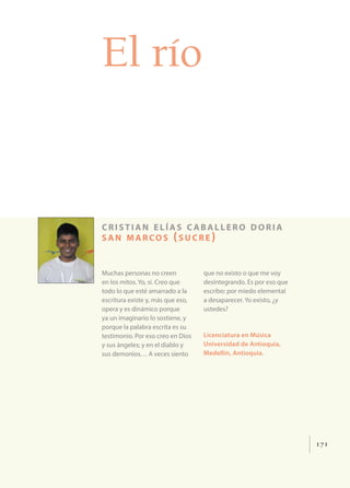 171
El río
cristian elías c aballero doria
san marcos (sucre )
Muchas personas no creen
en los mitos. Yo, sí. Creo que
todo lo que esté amarrado a la
escritura existe y, más que eso,
opera y es dinámico porque
ya un imaginario lo sostiene, y
porque la palabra escrita es su
testimonio. Por eso creo en Dios
y sus ángeles; y en el diablo y
sus demonios… A veces siento
que no existo o que me voy
desintegrando. Es por eso que
escribo: por miedo elemental
a desaparecer. Yo existo, ¿y
ustedes?
Licenciatura en Música
Universidad de Antioquia,
Medellín, Antioquia.
 