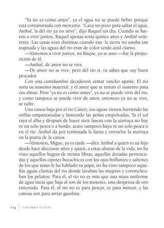 c o l o m b i a c u e n ta174
“Ya no es como antes”, ya el agua no se puede beber porque
está contaminada con mercurio. “Cava un pozo para saltar el agua,
Aníbal, la del río ya no sirve”, dijo Raquel un día. Cuando se fue-
ron a vivir juntos, Raquel apenas tenía quince años y Aníbal vein-
titrés. Las cosas eran distintas cuando eso: la tierra no estaba tan
trajinada y las aguas del río eran de color verde-azul clarito.
—Vámonos a vivir juntos, mi Raque, yo te amo —fue la propo-
sición de él.
—Aníbal, de amor no se vive.
—De amor no se vive, pero del río sí, tú sabes que soy buen
pescador.
Con esta certidumbre decidieron armar rancho aparte. El río
sería su sustento material, y el amor que se tenían el sustento para
sus almas. Pero “ya no es como antes”, ya no se puede vivir del río,
y como tampoco se puede vivir de amor, entonces ya no se vive,
se sufre.
Una canoa baja por el río Caserí, sus aguas vienen barriendo las
orillas empantanadas y lamiendo las peñas empolvadas. Ya el sol
raya el alba y después de hacer siete lances con la atarraya no hay
ni un solo pesca´o a bordo, acaso tampoco haya ni un solo pesca´o
en el río. Aníbal da por terminada la faena y envuelve la atarraya
en la punta de la canoa.
—Vámonos, Migue, ya es tarde —dice Aníbal a quien es su hijo
desde hace diecisiete años y quien, a estas alturas de la vida, no ha
visto aquellos bagres de treinta libras, aquellas doradas perrencu-
das y aquellos cipotes bocachicos con los ojos brillantes y saltones
de los que tanto le ha hablado su papá; no ha visto tampoco aque-
llas aguas claritas del río donde lavaban las mujeres y corrinchea-
ban los pelaítos. Para él, el río no es más que una masa uniforme
de agua sucia que baja al son de los motores, una despensa de oro
enterrado. Para él, el río no es para pescar, es para minear, y las
canoas son para arriar gasolina.
 