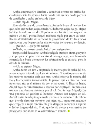 175
Aníbal empuña otro canalete y comienza a remar río arriba, ha-
cia donde están las dragas, hacia donde está su rancho de paredes
de cañaflecha y techo en hojas de bijao.
—Dale rápido, Migue.
Ya es de día cuando desembarcan. Antes de llegar al rancho, Ra-
quel sabe que no han cogido nada. “Si hubieran cogido algo, Migue
hubiera llegado corriendo. El pobre nunca ha visto que saquen un
pesca´o del río”, piensa Raquel mientras vigila por entre las caña-
flechas destartaladas de la cocina la proximidad de los frustrados
pescadores que llegan con las manos vacías como suma evidencia.
—¿Ni uno? —pregunta Raquel.
—Nada, mija —responde Aníbal con resignación.
Después del desayuno, Aníbal cuelga la atarraya en un guayabo
y se prepara: se pone una camisa de manga larga, una bermuda
remendada y botas de caucho. La pobreza no le es extraña, pero le
ofende la miseria.
—Allá te espero, Migue.
Aníbal toma un aire y emprende la marcha por la orilla del río,
reventada por años de explotación minera. El sonido punzante de
los motores aumenta cada vez más. Aníbal observa la miseria del
río y lo encuentra irreconocible, le parece que es otro río. Pero
no es otro río, es el mismo río con otras aguas. Al llegar al lugar,
Aníbal baja por un barranco y avanza por el playón, su pelo está
tostado y sus brazos mohosos por el sol. Detrás llega Miguel, con
una pimpina de gasolina al hombro. Ambos son negros de sol.
Aníbal revisa la máquina y enrolla un canto de cuerda en el embra-
gue, prende el primer motor en tres intentos… prende un segundo
que empieza a rugir roncamente y la draga ya comienza a aspirar
el lecho fangoso del río. El río que lo vio crecer y convertirse en
pescador y que ahora lo ve convertido en minero.
c r i s t i a n e l í a s c a b a l l e r o d o r i a
 