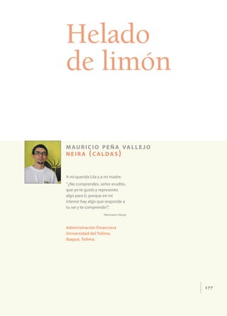 177
Helado
de limón
mauricio peña valle jo
neir a (c aldas)
A mi querida Lila y a mi madre.
‘’¿No comprendes, señor erudito,
que yo te gusto y represento
algo para ti, porque en mi
interior hay algo que responde a
tu ser y te comprende?’’.
Hermann Hesse
Administración Financiera
Universidad del Tolima,
Ibagué, Tolima.
 