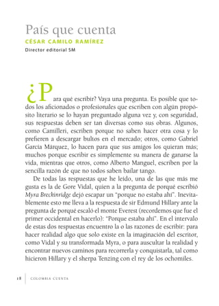 c o l o m b i a c u e n ta18
País que cuenta
césar c amilo r amírez
Director editorial SM
¿Para qué escribir? Vaya una pregunta. Es posible que to-
dos los aficionados o profesionales que escriben con algún propó-
sito literario se lo hayan preguntado alguna vez y, con seguridad,
sus respuestas deben ser tan diversas como sus obras. Algunos,
como Camilleri, escriben porque no saben hacer otra cosa y lo
prefieren a descargar bultos en el mercado; otros, como Gabriel
García Márquez, lo hacen para que sus amigos los quieran más;
muchos porque escribir es simplemente su manera de ganarse la
vida, mientras que otros, como Alberto Manguel, escriben por la
sencilla razón de que no todos saben bailar tango.
De todas las respuestas que he leído, una de las que más me
gusta es la de Gore Vidal, quien a la pregunta de porqué escribió
Myra Breckinridge dejó escapar un “porque no estaba ahí”. Inevita-
blemente esto me lleva a la respuesta de sir Edmund Hillary ante la
pregunta de porqué escaló el monte Everest (recordemos que fue el
primer occidental en hacerlo): “Porque estaba ahí”. En el intervalo
de estas dos respuestas encuentro la o las razones de escribir: para
hacer realidad algo que solo existe en la imaginación del escritor,
como Vidal y su transformada Myra, o para auscultar la realidad y
encontrar nuevos caminos para recorrerla y conquistarla, tal como
hicieron Hillary y el sherpa Tenzing con el rey de los ochomiles.
 