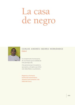 181
La casa
de negro
c arlos andrés ibarr a hernández
c ali
Fui simplemente el amanuense
de una historia que la realidad de
este país tejió sola.
A las personas que me quieren y
que quiero, y al captor, que al leer
este relato libera a su prisionero.
Regencia y Farmacia
Institución Universitaria
Antonio José Camacho, Cali,
Valle del Cauca.
 