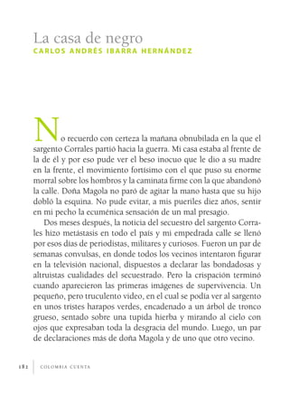 c o l o m b i a c u e n ta182
No recuerdo con certeza la mañana obnubilada en la que el
sargento Corrales partió hacia la guerra. Mi casa estaba al frente de
la de él y por eso pude ver el beso inocuo que le dio a su madre
en la frente, el movimiento fortísimo con el que puso su enorme
morral sobre los hombros y la caminata firme con la que abandonó
la calle. Doña Magola no paró de agitar la mano hasta que su hijo
dobló la esquina. No pude evitar, a mis pueriles diez años, sentir
en mi pecho la ecuménica sensación de un mal presagio.
Dos meses después, la noticia del secuestro del sargento Corra-
les hizo metástasis en todo el país y mi empedrada calle se llenó
por esos días de periodistas, militares y curiosos. Fueron un par de
semanas convulsas, en donde todos los vecinos intentaron figurar
en la televisión nacional, dispuestos a declarar las bondadosas y
altruistas cualidades del secuestrado. Pero la crispación terminó
cuando aparecieron las primeras imágenes de supervivencia. Un
pequeño, pero truculento video, en el cual se podía ver al sargento
en unos tristes harapos verdes, encadenado a un árbol de tronco
grueso, sentado sobre una tupida hierba y mirando al cielo con
ojos que expresaban toda la desgracia del mundo. Luego, un par
de declaraciones más de doña Magola y de uno que otro vecino.
La casa de negro
c arlos andrés ibarr a hernández
 