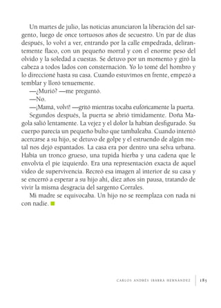 185
Un martes de julio, las noticias anunciaron la liberación del sar-
gento, luego de once tortuosos años de secuestro. Un par de días
después, lo volví a ver, entrando por la calle empedrada, deliran-
temente flaco, con un pequeño morral y con el enorme peso del
olvido y la soledad a cuestas. Se detuvo por un momento y giró la
cabeza a todos lados con consternación. Yo lo tomé del hombro y
lo direccioné hasta su casa. Cuando estuvimos en frente, empezó a
temblar y lloró tenuemente.
—¿Murió? —me preguntó.
—No.
—¡Mamá, volví! —gritó mientras tocaba eufóricamente la puerta.
Segundos después, la puerta se abrió tímidamente. Doña Ma-
gola salió lentamente. La vejez y el dolor la habían desfigurado. Su
cuerpo parecía un pequeño bulto que tambaleaba. Cuando intentó
acercarse a su hijo, se detuvo de golpe y el estruendo de algún me-
tal nos dejó espantados. La casa era por dentro una selva urbana.
Había un tronco grueso, una tupida hierba y una cadena que le
envolvía el pie izquierdo. Era una representación exacta de aquel
video de supervivencia. Recreó esa imagen al interior de su casa y
se encerró a esperar a su hijo ahí, diez años sin pausa, tratando de
vivir la misma desgracia del sargento Corrales.
Mi madre se equivocaba. Un hijo no se reemplaza con nada ni
con nadie.
c a r l o s a n d r é s i b a r r a h e r n á n d e z
 