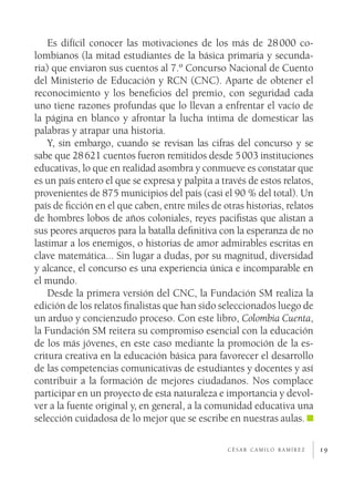 19c é s a r c a m i l o r a m í r e z
Es difícil conocer las motivaciones de los más de 28 000 co-
lombianos (la mitad estudiantes de la básica primaria y secunda-
ria) que enviaron sus cuentos al 7.º Concurso Nacional de Cuento
del Ministerio de Educación y RCN (CNC). Aparte de obtener el
reconocimiento y los beneficios del premio, con seguridad cada
uno tiene razones profundas que lo llevan a enfrentar el vacío de
la página en blanco y afrontar la lucha íntima de domesticar las
palabras y atrapar una historia.
Y, sin embargo, cuando se revisan las cifras del concurso y se
sabe que 28 621 cuentos fueron remitidos desde 5 003 instituciones
educativas, lo que en realidad asombra y conmueve es constatar que
es un país entero el que se expresa y palpita a través de estos relatos,
provenientes de 875 municipios del país (casi el 90 % del total). Un
país de ficción en el que caben, entre miles de otras historias, relatos
de hombres lobos de años coloniales, reyes pacifistas que alistan a
sus peores arqueros para la batalla definitiva con la esperanza de no
lastimar a los enemigos, o historias de amor admirables escritas en
clave matemática... Sin lugar a dudas, por su magnitud, diversidad
y alcance, el concurso es una experiencia única e incomparable en
el mundo.
Desde la primera versión del CNC, la Fundación SM realiza la
edición de los relatos finalistas que han sido seleccionados luego de
un arduo y concienzudo proceso. Con este libro, Colombia Cuenta,
la Fundación SM reitera su compromiso esencial con la educación
de los más jóvenes, en este caso mediante la promoción de la es-
critura creativa en la educación básica para favorecer el desarrollo
de las competencias comunicativas de estudiantes y docentes y así
contribuir a la formación de mejores ciudadanos. Nos complace
participar en un proyecto de esta naturaleza e importancia y devol-
ver a la fuente original y, en general, a la comunidad educativa una
selección cuidadosa de lo mejor que se escribe en nuestras aulas.
 