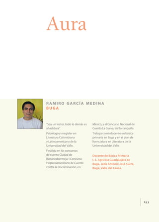 193
Aura
r amiro garcía medina
buga
“Soy un lector, todo lo demás es
añadidura”.
Psicólogo y magíster en
Literatura Colombiana
y Latinoamericana de la
Universidad del Valle.
Finalista en los concursos
de cuento Ciudad de
Barrancabermeja; I Concurso
Hispanoamericano de Cuento
contra la Discriminación, en
México, y el Concurso Nacional de
Cuento La Cueva, en Barranquilla.
Trabaja como docente en básica
primaria en Buga y en el plan de
licenciatura en Literatura de la
Universidad del Valle.
Docente de Básica Primaria
I. E. Agrícola Guadalajara de
Buga, sede Antonio José Sucre,
Buga, Valle del Cauca.
 