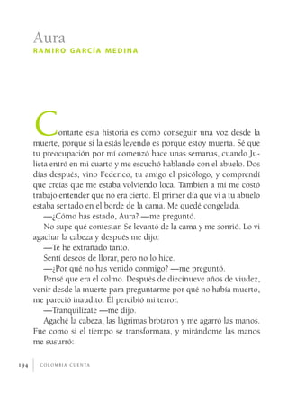 c o l o m b i a c u e n ta194
Contarte esta historia es como conseguir una voz desde la
muerte, porque si la estás leyendo es porque estoy muerta. Sé que
tu preocupación por mí comenzó hace unas semanas, cuando Ju-
lieta entró en mi cuarto y me escuchó hablando con el abuelo. Dos
días después, vino Federico, tu amigo el psicólogo, y comprendí
que creías que me estaba volviendo loca. También a mí me costó
trabajo entender que no era cierto. El primer día que vi a tu abuelo
estaba sentado en el borde de la cama. Me quedé congelada.
—¿Cómo has estado, Aura? —me preguntó.
No supe qué contestar. Se levantó de la cama y me sonrió. Lo vi
agachar la cabeza y después me dijo:
—Te he extrañado tanto.
Sentí deseos de llorar, pero no lo hice.
—¿Por qué no has venido conmigo? —me preguntó.
Pensé que era el colmo. Después de diecinueve años de viudez,
venir desde la muerte para preguntarme por qué no había muerto,
me pareció inaudito. Él percibió mi terror.
—Tranquilízate —me dijo.
Agaché la cabeza, las lágrimas brotaron y me agarró las manos.
Fue como si el tiempo se transformara, y mirándome las manos
me susurró:
Aura
r amiro garcía medina
 