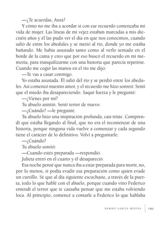 195
—¿Te acuerdas, Aura?
Y cómo no me iba a acordar si con ese recuerdo comenzaba mi
vida de mujer. Las líneas de mi vejez estaban marcadas a mis die-
ciséis años y él las pudo ver el día en que nos conocimos, cuando
salió de entre los abedules y se metió al río, donde yo me estaba
bañando. Me había asustado tanto como al verlo sentado en el
borde de la cama y creo que por eso buscó el recuerdo en mi me-
moria, para tranquilizarme con una historia que parecía repetirse.
Cuando me cogió las manos en el río me dijo:
—Te vas a casar conmigo.
Yo estaba asustada. Él salió del río y se perdió entre los abedu-
les. Así comenzó nuestro amor, y el recuerdo me hizo sonreír. Sentí
que el miedo iba desapareciendo. Saqué fuerza y le pregunté:
—¿Vienes por mí?
Tu abuelo asintió. Sentí terror de nuevo.
—¿Cuándo? —le pregunté.
Tu abuelo hizo una inspiración profunda, casi triste. Compren-
dí que estaba llegando al final, que no era el recomenzar de una
historia, porque ninguna vida vuelve a comenzar y cada segundo
tiene el carácter de lo definitivo. Volví a preguntarle:
—¿Cuándo?
Tu abuelo sonrió:
—Cuando estés preparada —respondió.
Julieta entró en el cuarto y él desapareció.
Esa noche pensé que nunca iba a estar preparada para morir, no,
por lo menos, si podía evadir esa preparación como quien evade
un cursillo. Sé que al día siguiente escuchaste, a través de la puer-
ta, todo lo que hablé con el abuelo, porque cuando vino Federico
entendí el terror que te causaba pensar que me estaba volviendo
loca. Al principio, comencé a contarle a Federico lo que hablaba
r a m i r o g a r c í a m e d i n a
 