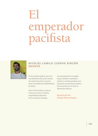 199
El
emperador
pacifista
nicol ás c amilo cuervo rincón
bogotá
A mis amados padres, que con
una biblioteca llena de cuentos
me inyectaron hace muchos
años una poderosa debilidad por
las letras.
Para mí la narrativa, como la
música o el cine, es fuente
inagotable de placeres.
Pero cuando se conjuga
armoniosamente con algún
toque sórdido, incendiario,
satírico o mordaz produce una
exquisita sensación de zozobra.
Esa sensación, en el arte, es
altamente adictiva.
Docente de Cine
Colegio Refous, Bogotá.
 
