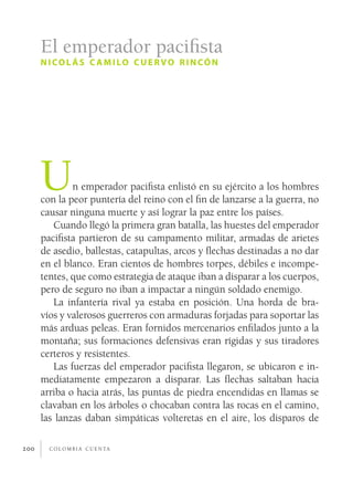 c o l o m b i a c u e n ta200
Un emperador pacifista enlistó en su ejército a los hombres
con la peor puntería del reino con el fin de lanzarse a la guerra, no
causar ninguna muerte y así lograr la paz entre los países.
Cuando llegó la primera gran batalla, las huestes del emperador
pacifista partieron de su campamento militar, armadas de arietes
de asedio, ballestas, catapultas, arcos y flechas destinadas a no dar
en el blanco. Eran cientos de hombres torpes, débiles e incompe-
tentes, que como estrategia de ataque iban a disparar a los cuerpos,
pero de seguro no iban a impactar a ningún soldado enemigo.
La infantería rival ya estaba en posición. Una horda de bra-
víos y valerosos guerreros con armaduras forjadas para soportar las
más arduas peleas. Eran fornidos mercenarios enfilados junto a la
montaña; sus formaciones defensivas eran rígidas y sus tiradores
certeros y resistentes.
Las fuerzas del emperador pacifista llegaron, se ubicaron e in-
mediatamente empezaron a disparar. Las flechas saltaban hacia
arriba o hacia atrás, las puntas de piedra encendidas en llamas se
clavaban en los árboles o chocaban contra las rocas en el camino,
las lanzas daban simpáticas volteretas en el aire, los disparos de
El emperador pacifista
nicol ás c amilo cuervo rincón
 