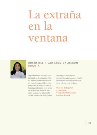 203
La extraña
en la
ventana
rocío del pil ar cruz c alderón
bogotá
La palabra me lo ha dicho todo.
Las palabras de otros y las mías,
no importa si permanecen solo
un instante suspendidas en los
renglones del tiempo o si están
tatuadas, indelebles, en el fondo
de la memoria, o si no se han
dicho todavía. He sido en ella
—bien o mal—; he sido con ella.
Me obligo a escribir para
comprender y para vivir en el justo
desamparo; escribir para dejar de
ser la extraña en la ventana.
Docente de Español
y Literatura
Colegio Santa Francisca
Romana, Bogotá.
 