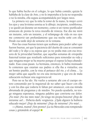 207
lo que había hecho en el colegio, lo que había comido; quizás le
hablaba de la clase de Arte, y no le importaba si la tía no respondía
o no la miraba, ella seguía acompañándola por largos ratos.
La primera vez que la niña la tomó de la mano, la mujer cerró
los ojos y una levísima sonrisa se le dibujó, incipiente, temblorosa,
y se quedó así durante un momento, como si un viento purificador
arrancara de pronto la terca muralla de tristeza. Ese día me miró
un instante, solo un instante, y el relámpago de vida en sus ojos
me conmovió tan profundamente que esa noche soñé con ella.
Desde esa tarde dejó de sentarse en la ventana.
Pero las cosas buenas tienen que acabarse para poder saber que
fueron buenas, así que la paciencia del dueño de casa se consumió
del todo y le dijo a su esposa que ya no podía más con esa inva-
sora de la privacidad familiar, que aquellas semanas de ortopedia
fraternal tenían que resultarle suficientes para remendar su vida y
que ninguna mujer se ha muerto porque el esposo la haya abando-
nado. Esas cosas pasan. La hermana, entonces, le había insinuado
lo contentos que estarían sus padres si ella iba a visitarlos; era
un bonito pueblo, con la vista al peñasco del río, y el clima… La
mujer sabía que aquello no era una invitación y que era de mala
educación rechazar una sugerencia tal.
Pero no se ha ido. Ha vuelto a sentarse ahí con el cuerpo en-
tero consumido por la inquietud de no saber qué hacer con ella
y con los días que todavía le faltan por amanecer, con esa mirada
abrumada de preguntas y de miedos. No puedo ayudarla, no ten-
go ninguna esperanza, ninguna palabra que convierta ese dolor.
¡No más! ¡No me mire más! ¡Yo tengo mi propia historia! ¡Deje de
mirarme así!... Debería darle vergüenza. ¡Ojalá alguien la hubiera
educado mejor! ¡Deje de mirarme! ¡Deje de mirarme! ¡No más!...
—¡Mamá, mamá! ¡Ven pronto! ¡La tía Mercedes está rompiendo
cosas y gritándole al espejo!
r o c í o d e l p i l a r c r u z c a l d e r ó n
 