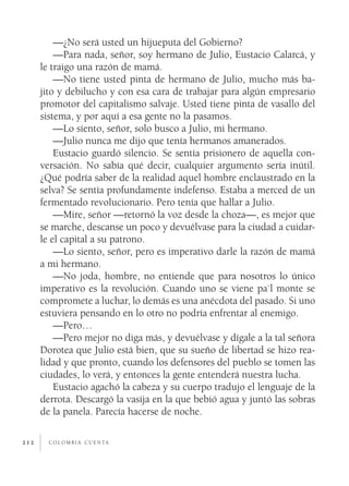 c o l o m b i a c u e n ta212
—¿No será usted un hijueputa del Gobierno?
—Para nada, señor, soy hermano de Julio, Eustacio Calarcá, y
le traigo una razón de mamá.
—No tiene usted pinta de hermano de Julio, mucho más ba-
jito y debilucho y con esa cara de trabajar para algún empresario
promotor del capitalismo salvaje. Usted tiene pinta de vasallo del
sistema, y por aquí a esa gente no la pasamos.
—Lo siento, señor, solo busco a Julio, mi hermano.
—Julio nunca me dijo que tenía hermanos amanerados.
Eustacio guardó silencio. Se sentía prisionero de aquella con-
versación. No sabía qué decir, cualquier argumento sería inútil.
¿Qué podría saber de la realidad aquel hombre enclaustrado en la
selva? Se sentía profundamente indefenso. Estaba a merced de un
fermentado revolucionario. Pero tenía que hallar a Julio.
—Mire, señor —retornó la voz desde la choza—, es mejor que
se marche, descanse un poco y devuélvase para la ciudad a cuidar-
le el capital a su patrono.
—Lo siento, señor, pero es imperativo darle la razón de mamá
a mi hermano.
—No joda, hombre, no entiende que para nosotros lo único
imperativo es la revolución. Cuando uno se viene pa`l monte se
compromete a luchar, lo demás es una anécdota del pasado. Si uno
estuviera pensando en lo otro no podría enfrentar al enemigo.
—Pero…
—Pero mejor no diga más, y devuélvase y dígale a la tal señora
Dorotea que Julio está bien, que su sueño de libertad se hizo rea-
lidad y que pronto, cuando los defensores del pueblo se tomen las
ciudades, lo verá, y entonces la gente entenderá nuestra lucha.
Eustacio agachó la cabeza y su cuerpo tradujo el lenguaje de la
derrota. Descargó la vasija en la que bebió agua y juntó las sobras
de la panela. Parecía hacerse de noche.
 