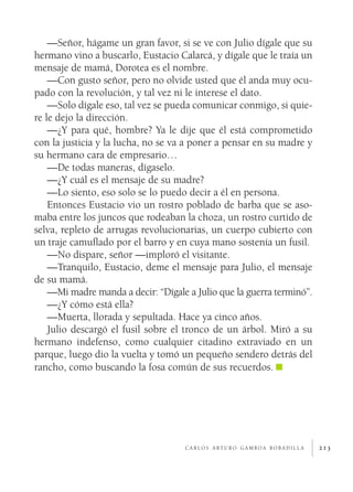 213
—Señor, hágame un gran favor, si se ve con Julio dígale que su
hermano vino a buscarlo, Eustacio Calarcá, y dígale que le traía un
mensaje de mamá, Dorotea es el nombre.
—Con gusto señor, pero no olvide usted que él anda muy ocu-
pado con la revolución, y tal vez ni le interese el dato.
—Solo dígale eso, tal vez se pueda comunicar conmigo, si quie-
re le dejo la dirección.
—¿Y para qué, hombre? Ya le dije que él está comprometido
con la justicia y la lucha, no se va a poner a pensar en su madre y
su hermano cara de empresario…
—De todas maneras, dígaselo.
—¿Y cuál es el mensaje de su madre?
—Lo siento, eso solo se lo puedo decir a él en persona.
Entonces Eustacio vio un rostro poblado de barba que se aso-
maba entre los juncos que rodeaban la choza, un rostro curtido de
selva, repleto de arrugas revolucionarias, un cuerpo cubierto con
un traje camuflado por el barro y en cuya mano sostenía un fusil.
—No dispare, señor —imploró el visitante.
—Tranquilo, Eustacio, deme el mensaje para Julio, el mensaje
de su mamá.
—Mi madre manda a decir: “Dígale a Julio que la guerra terminó”.
—¿Y cómo está ella?
—Muerta, llorada y sepultada. Hace ya cinco años.
Julio descargó el fusil sobre el tronco de un árbol. Miró a su
hermano indefenso, como cualquier citadino extraviado en un
parque, luego dio la vuelta y tomó un pequeño sendero detrás del
rancho, como buscando la fosa común de sus recuerdos.
c a r l o s a rt u r o g a m b o a b o b a d i l l a
 