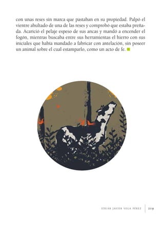 219
con unas reses sin marca que pastaban en su propiedad. Palpó el
vientre abultado de una de las reses y comprobó que estaba preña-
da. Acarició el pelaje espeso de sus ancas y mandó a encender el
fogón, mientras buscaba entre sus herramientas el hierro con sus
iniciales que había mandado a fabricar con antelación, sin poseer
un animal sobre el cual estamparlo, como un acto de fe.
e d u a r j av i e r v e g a p é r e z
 