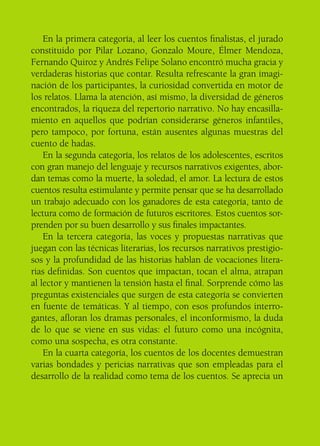 En la primera categoría, al leer los cuentos finalistas, el jurado
constituido por Pilar Lozano, Gonzalo Moure, Élmer Mendoza,
Fernando Quiroz y Andrés Felipe Solano encontró mucha gracia y
verdaderas historias que contar. Resulta refrescante la gran imagi-
nación de los participantes, la curiosidad convertida en motor de
los relatos. Llama la atención, así mismo, la diversidad de géneros
encontrados, la riqueza del repertorio narrativo. No hay encasilla-
miento en aquellos que podrían considerarse géneros infantiles,
pero tampoco, por fortuna, están ausentes algunas muestras del
cuento de hadas.
En la segunda categoría, los relatos de los adolescentes, escritos
con gran manejo del lenguaje y recursos narrativos exigentes, abor-
dan temas como la muerte, la soledad, el amor. La lectura de estos
cuentos resulta estimulante y permite pensar que se ha desarrollado
un trabajo adecuado con los ganadores de esta categoría, tanto de
lectura como de formación de futuros escritores. Estos cuentos sor-
prenden por su buen desarrollo y sus finales impactantes.
En la tercera categoría, las voces y propuestas narrativas que
juegan con las técnicas literarias, los recursos narrativos prestigio-
sos y la profundidad de las historias hablan de vocaciones litera-
rias definidas. Son cuentos que impactan, tocan el alma, atrapan
al lector y mantienen la tensión hasta el final. Sorprende cómo las
preguntas existenciales que surgen de esta categoría se convierten
en fuente de temáticas. Y al tiempo, con esos profundos interro-
gantes, afloran los dramas personales, el inconformismo, la duda
de lo que se viene en sus vidas: el futuro como una incógnita,
como una sospecha, es otra constante.
En la cuarta categoría, los cuentos de los docentes demuestran
varias bondades y pericias narrativas que son empleadas para el
desarrollo de la realidad como tema de los cuentos. Se aprecia un
 