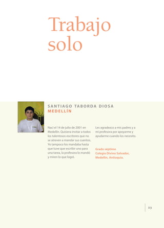 23
Trabajo
solo
santiago taborda diosa
medellín
Nací el 14 de julio de 2001 en
Medellín. Quisiera invitar a todos
los talentosos escritores que no
se atreven a mandar sus cuentos.
Yo tampoco los mandaba hasta
que tuve que escribir uno para
una tarea, la profesora lo mandó
y miren lo que logré.
Les agradezco a mis padres y a
mi profesora por apoyarme y
ayudarme cuando los necesito.
Grado séptimo
Colegio Divino Salvador,
Medellín, Antioquia.
 