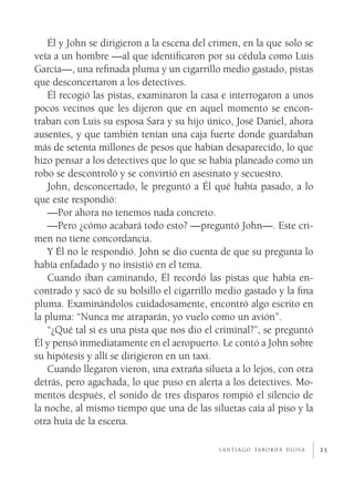 25
Él y John se dirigieron a la escena del crimen, en la que solo se
veía a un hombre —al que identificaron por su cédula como Luis
García—, una refinada pluma y un cigarrillo medio gastado, pistas
que desconcertaron a los detectives.
Él recogió las pistas, examinaron la casa e interrogaron a unos
pocos vecinos que les dijeron que en aquel momento se encon-
traban con Luis su esposa Sara y su hijo único, José Daniel, ahora
ausentes, y que también tenían una caja fuerte donde guardaban
más de setenta millones de pesos que habían desaparecido, lo que
hizo pensar a los detectives que lo que se había planeado como un
robo se descontroló y se convirtió en asesinato y secuestro.
John, desconcertado, le preguntó a Él qué había pasado, a lo
que este respondió:
—Por ahora no tenemos nada concreto.
—Pero ¿cómo acabará todo esto? —preguntó John—. Este cri-
men no tiene concordancia.
Y Él no le respondió. John se dio cuenta de que su pregunta lo
había enfadado y no insistió en el tema.
Cuando iban caminando, Él recordó las pistas que había en-
contrado y sacó de su bolsillo el cigarrillo medio gastado y la fina
pluma. Examinándolos cuidadosamente, encontró algo escrito en
la pluma: “Nunca me atraparán, yo vuelo como un avión”.
“¿Qué tal si es una pista que nos dio el criminal?”, se preguntó
Él y pensó inmediatamente en el aeropuerto. Le contó a John sobre
su hipótesis y allí se dirigieron en un taxi.
Cuando llegaron vieron, una extraña silueta a lo lejos, con otra
detrás, pero agachada, lo que puso en alerta a los detectives. Mo-
mentos después, el sonido de tres disparos rompió el silencio de
la noche, al mismo tiempo que una de las siluetas caía al piso y la
otra huía de la escena.
s a n t i a g o ta b o r d a d i o s a
 