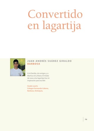 29
Convertido
en lagartija
juan andrés suárez gir aldo
barbosa
A mi familia, mis amigos, y a
Martica Lili y Eliana. El miedo
de nana a las lagartijas fue mi
inspiración para escribir.
Grado cuarto
Colegio Formando Líderes,
Barbosa, Antioquia.
 
