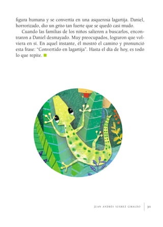 31
figura humana y se convertía en una asquerosa lagartija. Daniel,
horrorizado, dio un grito tan fuerte que se quedó casi mudo.
Cuando las familias de los niños salieron a buscarlos, encon-
traron a Daniel desmayado. Muy preocupados, lograron que vol-
viera en sí. En aquel instante, él mostró el camino y pronunció
esta frase: “Convertido en lagartija”. Hasta el día de hoy, es todo
lo que repite.
j u a n a n d r é s s u á r e z g i r a l d o
 