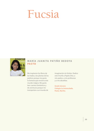 33
Fucsia
maría juanita patiño bedoya
pasto
Me inspiraron los libros de
las hadas y las plantas de los
jardines porque me gusta
la fantasía que encierra este
mundo mágico. Me gusta
leer cuentos fantásticos y
de aventuras porque me
transportan a un mundo de
imaginación sin límites. Dedico
este triunfo a Papito Dios, a
mis padres, a mis profesoras
y a mis abuelitas.
Grado tercero
Colegio La Inmaculada,
Pasto, Nariño.
 