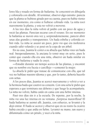 35
lores lila y rosado en forma de bailarina. Se concentró en dibujarla
y colorearla con detalle. Al terminar, observó algo extraño: parecía
que la planta se hubiese girado por su cuenta, pues no había viento
en ese momento, era como si hubiese cobrado vida. La niña tocó
suavemente la planta, y esta no volvió a moverse.
A los tres días la niña volvió al jardín con un poco de agua y
roció las plantas. Parecían secarse con el verano. En ese momento
la bailarina se movió otra vez y, sorprendentemente, pareció abrir
unas alas grandes y transparentes. Un hada esbelta y colorida co-
bró vida. La niña se asustó un poco, pero vio que era inofensiva
cuando salió volando y se posó en la copa de un árbol.
En su casa, Juanita le contó a su abuela que había visto un hada
real. Inesperadamente, la anciana lo tomó muy en serio, pues le
contó que cuando ella era una niña, observó un hada similar en
forma de bailarina y nadie le creyó.
—Estudié durante un tiempo acerca de las plantas, y encontré
que su nombre era fucsia o zarcillejo —comentó la mujer.
La abuela le pidió que tratase de comunicarse con ella, que tal
vez no hablase nuestro idioma y que, por lo tanto, debería hacerlo
con señas.
A los pocos días, Juanita se acercó nuevamente y volvió a ver a
la hermosa hada que cautivó su corazón. Con una seña le pidió que
esperara a que terminara sus deberes y que luego la acompañaría.
La niña no volvió, había caído en cama con una fiebre intensa.
Pasó tres días sin ir a la escuela. De repente, por la noche, la
niña vio una luz intensa en su ventana. ¡Sorpresa maravillosa! El
hada bailarina se asomó allí. Juanita, con esfuerzo, se levantó y la
dejó entrar. El hada se acercó y observó que en su rostro la cicatriz
había crecido y que ardía en fiebre. Levantó su mano, tan suave y
difuminada como un pétalo, y tocó a la niña.
m a r í a j u a n i ta pat i ñ o b e d o ya
 