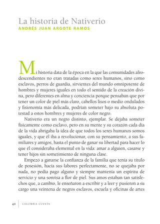 c o l o m b i a c u e n ta40
Mi historia data de la época en la que las comunidades afro-
descendientes no eran tratadas como seres humanos, sino como
esclavos, perros de guardia, sirvientes del mundo omnipotente de
hombres y mujeres iguales en todo el sentido de la creación divi-
na, pero diferentes en alma y conciencia porque pensaban que por
tener un color de piel más claro, cabellos lisos o medio ondulados
y fisionomía más delicada, podrían someter bajo su absoluta po-
testad a estos hombres y mujeres de color negro.
Nativerio era un negro distinto, ejemplar. Se dejaba someter
físicamente como esclavo, pero en su mente y su corazón cada día
de la vida abrigaba la idea de que todos los seres humanos somos
iguales, y que él iba a revolucionar, con su pensamiento, a sus fa-
miliares y amigos, hasta el punto de ganar su libertad para hacer lo
que él consideraba elemental en la vida: amar a alguien, casarse y
tener hijos sin sometimiento de ninguna clase.
Empezó a ganarse la confianza de la familia que tenía su título
de posesión, hacía sus labores perfectamente, no se quejaba por
nada, no pedía pago alguno y siempre mantenía un espíritu de
servicio y una sonrisa a flor de piel. Sus amos estaban tan satisfe-
chos que, a cambio, le enseñaron a escribir y a leer y pusieron a su
cargo una veintena de negros esclavos, escuela y oficinas de artes
La historia de Nativerio
andrés juan argote r amos
 