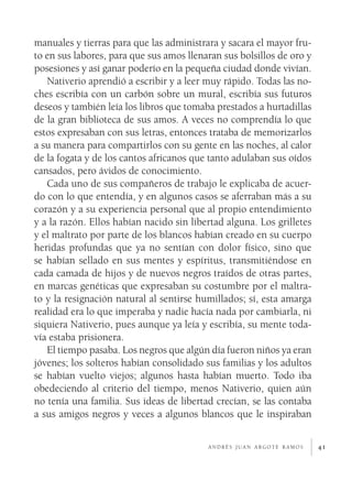 41
manuales y tierras para que las administrara y sacara el mayor fru-
to en sus labores, para que sus amos llenaran sus bolsillos de oro y
posesiones y así ganar poderío en la pequeña ciudad donde vivían.
Nativerio aprendió a escribir y a leer muy rápido. Todas las no-
ches escribía con un carbón sobre un mural, escribía sus futuros
deseos y también leía los libros que tomaba prestados a hurtadillas
de la gran biblioteca de sus amos. A veces no comprendía lo que
estos expresaban con sus letras, entonces trataba de memorizarlos
a su manera para compartirlos con su gente en las noches, al calor
de la fogata y de los cantos africanos que tanto adulaban sus oídos
cansados, pero ávidos de conocimiento.
Cada uno de sus compañeros de trabajo le explicaba de acuer-
do con lo que entendía, y en algunos casos se aferraban más a su
corazón y a su experiencia personal que al propio entendimiento
y a la razón. Ellos habían nacido sin libertad alguna. Los grilletes
y el maltrato por parte de los blancos habían creado en su cuerpo
heridas profundas que ya no sentían con dolor físico, sino que
se habían sellado en sus mentes y espíritus, transmitiéndose en
cada camada de hijos y de nuevos negros traídos de otras partes,
en marcas genéticas que expresaban su costumbre por el maltra-
to y la resignación natural al sentirse humillados; sí, esta amarga
realidad era lo que imperaba y nadie hacía nada por cambiarla, ni
siquiera Nativerio, pues aunque ya leía y escribía, su mente toda-
vía estaba prisionera.
El tiempo pasaba. Los negros que algún día fueron niños ya eran
jóvenes; los solteros habían consolidado sus familias y los adultos
se habían vuelto viejos; algunos hasta habían muerto. Todo iba
obedeciendo al criterio del tiempo, menos Nativerio, quien aún
no tenía una familia. Sus ideas de libertad crecían, se las contaba
a sus amigos negros y veces a algunos blancos que le inspiraban
a n d r é s j u a n a r g o t e r a m o s
 