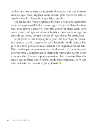 c o l o m b i a c u e n ta42
confianza y que se reían a carcajadas al escuchar sus más íntimos
anhelos, que ellos juzgaban como locura, pero Nativerio solo se
quedaba con la diferencia de que leía y escribía.
Un día decidió rebelarse porque los hijos de sus amos quisieron
darle sus responsabilidades a otro negro más joven llamado Ana-
nías, muy fuerte y creativo. Nativerio aceptó de mala gana, pero
en su mente juró que en la noche huiría y tomaría como pago las
joyas de sus amos, porque conocía el lugar donde las guardaban.
Se despidió de sus amigos y de algunos familiares que le queda-
ban vivos y, cuando intentó salir de la hacienda donde vivía, al lle-
gar a la última portada se dio cuenta de que no podía avanzar más.
Miró a todas partes pensando que era algo infernal, pero después
de arrastrarse y golpearse en su intento de huir se dio cuenta de su
triste realidad. Aunque la puerta estuviera abierta, sus tobillos aún
tenían esos grilletes que lo habían atado desde pequeño, pero con
unas cadenas mucho más largas y eternas.
 