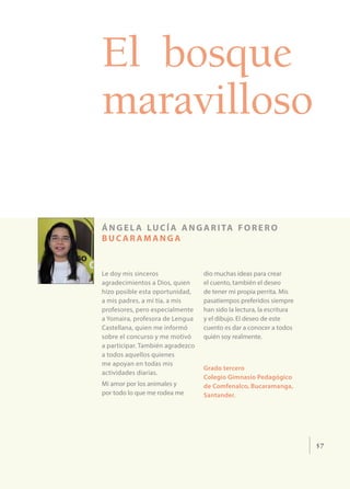 57
El bosque
maravilloso
ángel a lucía angarita forero
buc ar amanga
Le doy mis sinceros
agradecimientos a Dios, quien
hizo posible esta oportunidad,
a mis padres, a mi tía, a mis
profesores, pero especialmente
a Yomaira, profesora de Lengua
Castellana, quien me informó
sobre el concurso y me motivó
a participar. También agradezco
a todos aquellos quienes
me apoyan en todas mis
actividades diarias.
Mi amor por los animales y
por todo lo que me rodea me
dio muchas ideas para crear
el cuento, también el deseo
de tener mi propia perrita. Mis
pasatiempos preferidos siempre
han sido la lectura, la escritura
y el dibujo. El deseo de este
cuento es dar a conocer a todos
quién soy realmente.
Grado tercero
Colegio Gimnasio Pedagógico
de Comfenalco, Bucaramanga,
Santander.
 