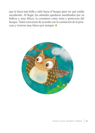 61
que la hacía más bella y salió hacia el bosque para ver qué estaba
sucediendo. Al llegar, los animales quedaron asombrados por su
belleza y, muy felices, la coronaron como reina y protectora del
bosque. Todos estuvieron de acuerdo con la coronación de la prin-
cesa y vivieron muy felices por siempre.
á n g e l a l u c í a a n g a r i ta f o r e r o
 