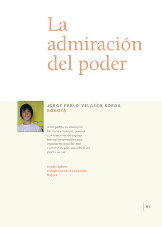 63
La
admiración
del poder
jorge pablo vel asco borda
bogotá
A mis padres, mi abuela, mi
hermana y maestros, quienes
con su motivación y apoyo
fueron fundamentales para
impulsarme a escribir este
cuento. A mi país, que anhelo ver
pronto en paz.
Grado séptimo
Colegio Gimnasio Campestre,
Bogotá.
 
