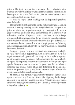 67
primera fila, junto a gente joven, de entre doce y dieciséis años.
Fuimos muy afortunados porque quedamos al lado en las filas, así
la escapatoria sería más fácil, pero a pesar de nuestra suerte, antes
del combate, Culebra nos dijo:
—Todas las tropas tienen la obligación de disparar al que aban-
done la batalla.
El momento llegó finalmente. Sentía mil emociones a la vez, mi
corazón latía muy rápido y sudaba exageradamente. Se oyeron los
primeros disparos y esperamos a que los integrantes de nuestro
grupo armado estuvieran muy concentrados en la ofensiva y en
sobrevivir para huir. Empecé a correr como loco, mientras Diego
me seguía. Estábamos con el uniforme completo y con las botas de
caucho que nos dificultaba mucho la movilidad por el fango. Las
tropas no se dieron cuenta de nuestro escape porque estaban muy
concentradas, además, el ejército era mayoría, entonces buscaban
la manera de resistir.
Aunque el grupo no se dio cuenta de nuestra ausencia, el ejér-
cito sí y empezaron a dispararnos. Con la adrenalina del momento
seguimos corriendo, poniendo en riesgo nuestra vida, sin pensar
en otras maneras de salvarnos. Hubo un momento en que el ejér-
cito paró de disparar y nosotros no acercamos a ellos gritando por
ayuda. Como nuestra voz aún no era grave, nos fueron a buscar
sabiendo que éramos niños. El capitán de la tropa del ejército nos
ofreció un poco de agua y nos llevó a nuestras casas, afortunada-
mente no nos habíamos alejado mucho.
Mi mamá y mis hermanos estaban muy felices de verme, tanto
que me hicieron una fiesta de bienvenida, algo muy lindo. Diego
encontró a su familia y decidieron irse a Villavicencio por varias
amenazas de los grupos armados. Por último, y para despedirme,
mi nombre es Pedro.
j o r g e pa b l o v e l a s c o b o r d a
 